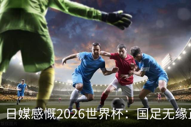 日媒感慨2026世界杯：国足无缘正赛，中国球迷只剩裁判可关注